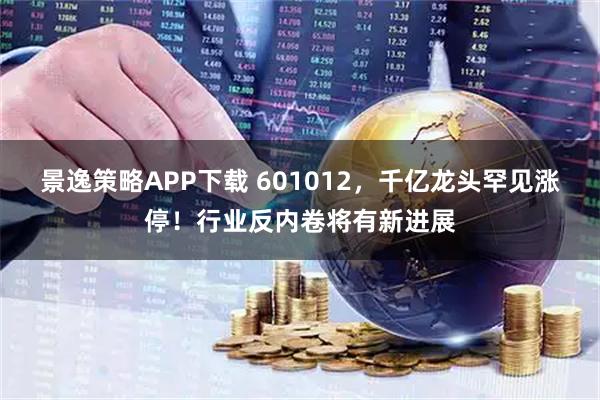 景逸策略APP下载 601012，千亿龙头罕见涨停！行业反内卷将有新进展