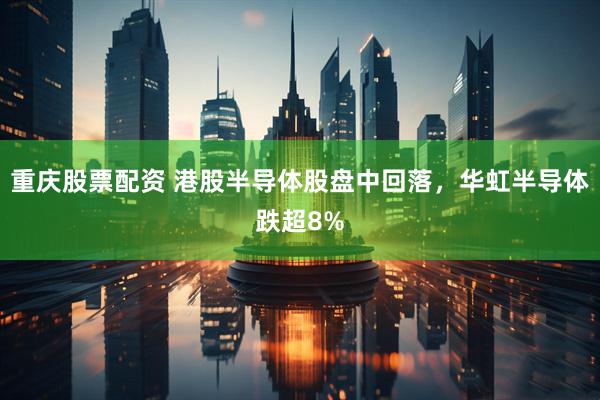 重庆股票配资 港股半导体股盘中回落，华虹半导体跌超8%