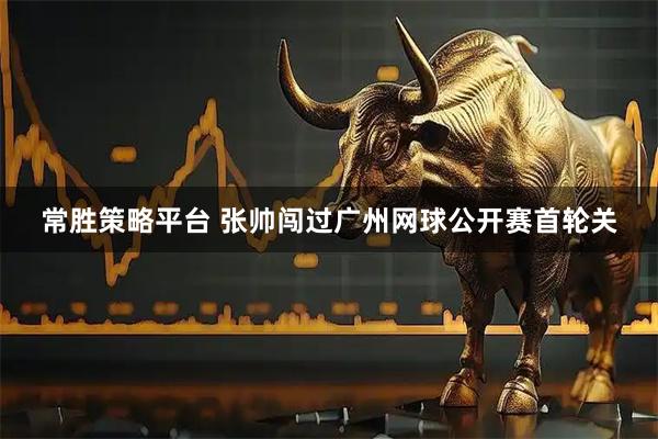 常胜策略平台 张帅闯过广州网球公开赛首轮关