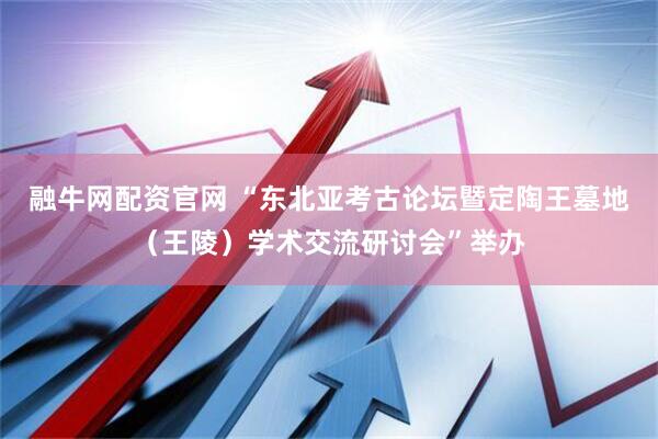 融牛网配资官网 “东北亚考古论坛暨定陶王墓地（王陵）学术交流研讨会”举办