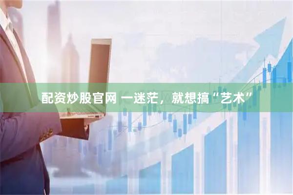 配资炒股官网 一迷茫，就想搞“艺术”