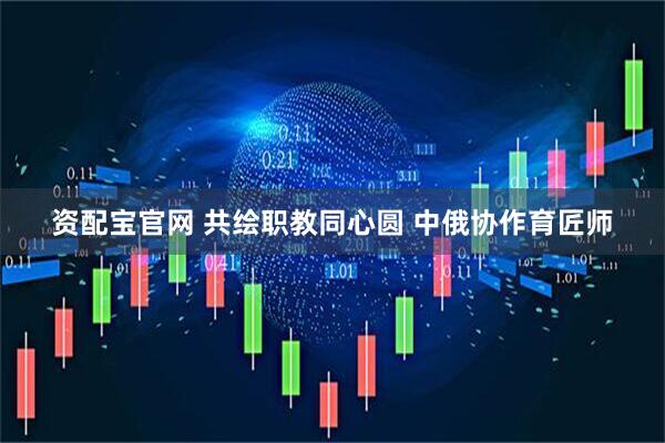 资配宝官网 共绘职教同心圆 中俄协作育匠师