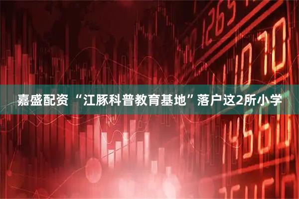 嘉盛配资 “江豚科普教育基地”落户这2所小学