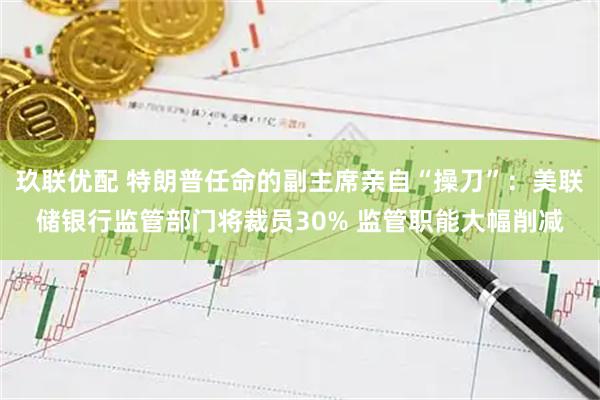 玖联优配 特朗普任命的副主席亲自“操刀”：美联储银行监管部门将裁员30% 监管职能大幅削减
