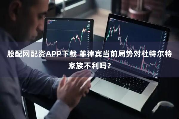 股配网配资APP下载 菲律宾当前局势对杜特尔特家族不利吗？