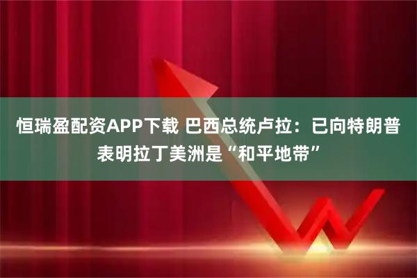 恒瑞盈配资APP下载 巴西总统卢拉：已向特朗普表明拉丁美洲是“和平地带”