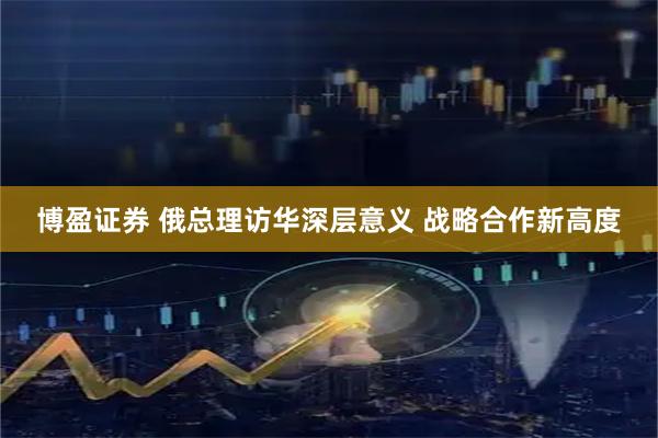 博盈证券 俄总理访华深层意义 战略合作新高度