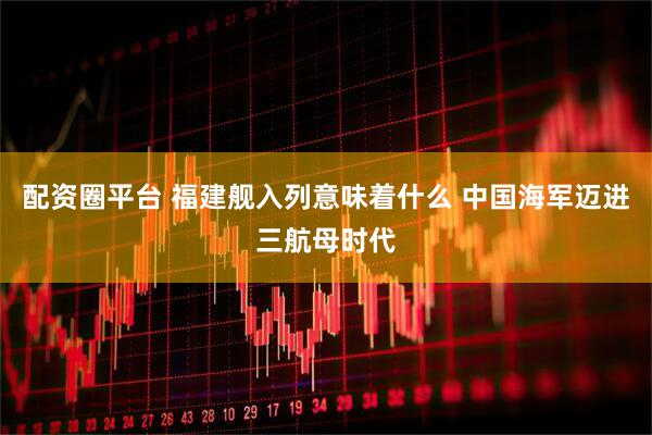 配资圈平台 福建舰入列意味着什么 中国海军迈进三航母时代