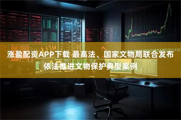 涨盈配资APP下载 最高法、国家文物局联合发布依法推进文物保护典型案例