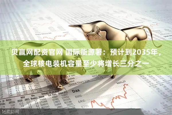 贝赢网配资官网 国际能源署：预计到2035年，全球核电装机容量至少将增长三分之一