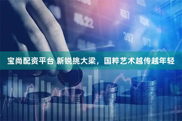宝尚配资平台 新锐挑大梁，国粹艺术越传越年轻