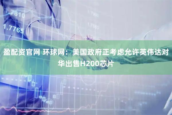 盈配资官网 环球网：美国政府正考虑允许英伟达对华出售H200芯片
