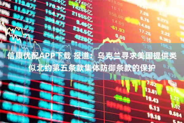 信康优配APP下载 报道：乌克兰寻求美国提供类似北约第五条款集体防御条款的保护