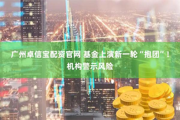 广州卓信宝配资官网 基金上演新一轮“抱团”！机构警示风险