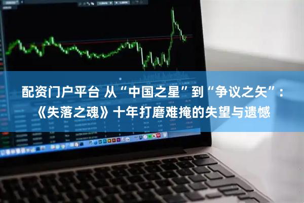 配资门户平台 从“中国之星”到“争议之矢”：《失落之魂》十年打磨难掩的失望与遗憾