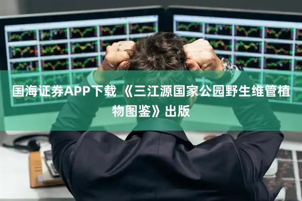 国海证券APP下载 《三江源国家公园野生维管植物图鉴》出版