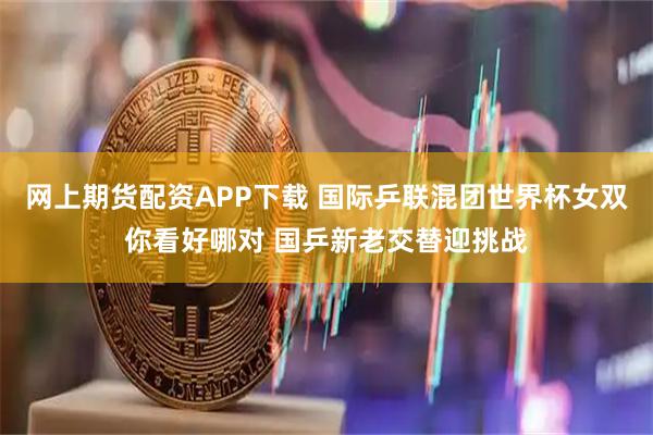 网上期货配资APP下载 国际乒联混团世界杯女双你看好哪对 国乒新老交替迎挑战