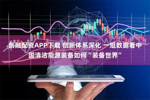 创融配资APP下载 创新体系深化 一组数据看中国清洁能源装备如何“装备世界”