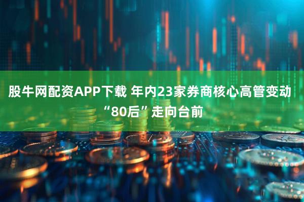 股牛网配资APP下载 年内23家券商核心高管变动 “80后”走向台前