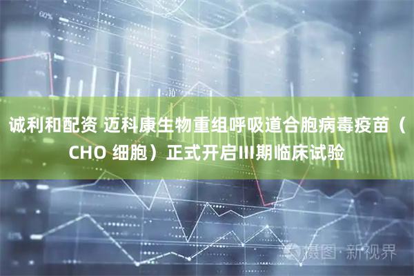 诚利和配资 迈科康生物重组呼吸道合胞病毒疫苗（CHO 细胞）正式开启Ⅲ期临床试验
