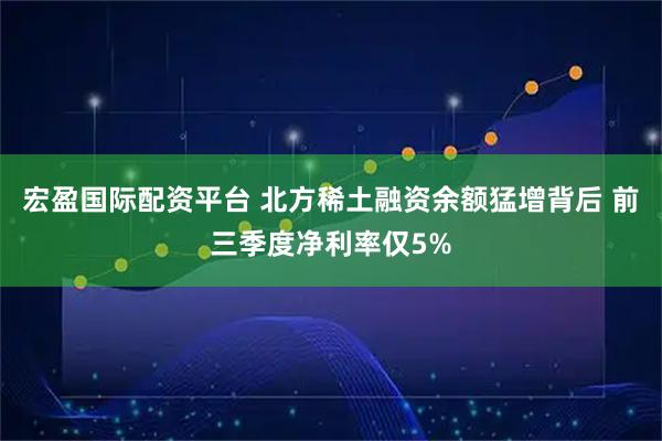 宏盈国际配资平台 北方稀土融资余额猛增背后 前三季度净利率仅5%