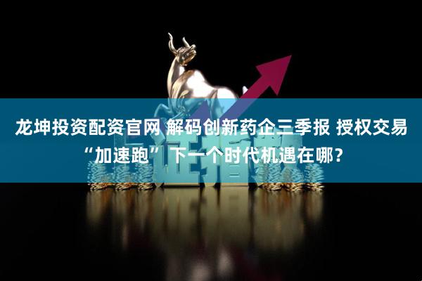 龙坤投资配资官网 解码创新药企三季报 授权交易“加速跑” 下一个时代机遇在哪？