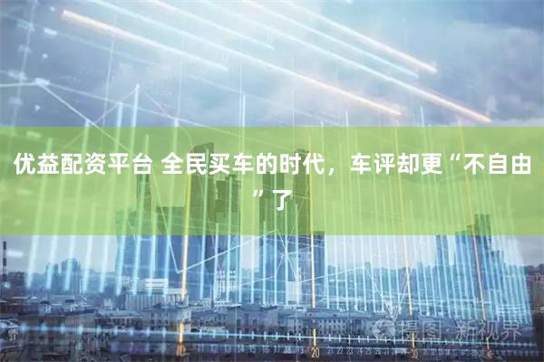 优益配资平台 全民买车的时代，车评却更“不自由”了