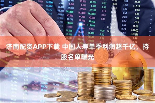济南配资APP下载 中国人寿单季利润超千亿，持股名单曝光