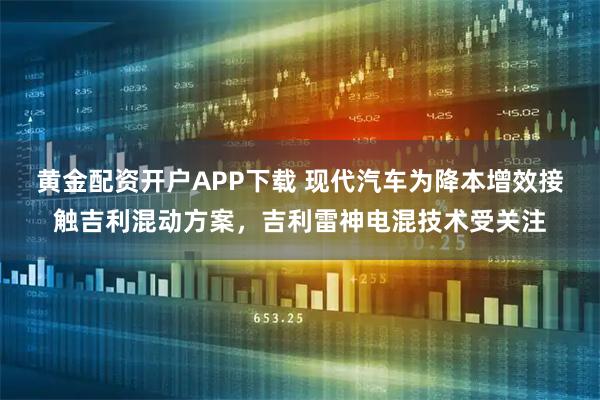 黄金配资开户APP下载 现代汽车为降本增效接触吉利混动方案，吉利雷神电混技术受关注