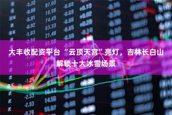 大丰收配资平台 “云顶天宫”亮灯，吉林长白山解锁十大冰雪场景