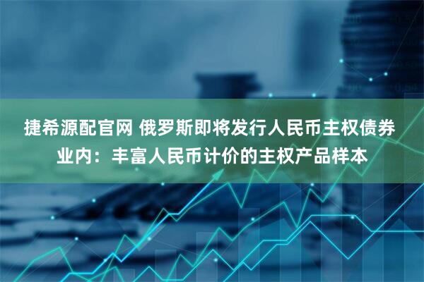 捷希源配官网 俄罗斯即将发行人民币主权债券 业内：丰富人民币计价的主权产品样本