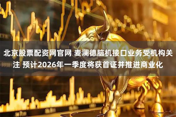 北京股票配资网官网 麦澜德脑机接口业务受机构关注 预计2026年一季度将获首证并推进商业化