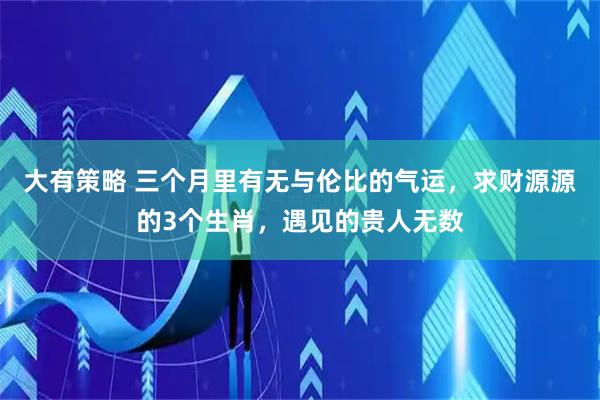 大有策略 三个月里有无与伦比的气运，求财源源的3个生肖，遇见的贵人无数