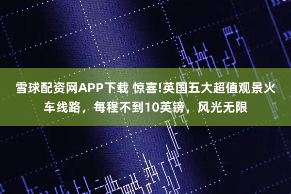 雪球配资网APP下载 惊喜!英国五大超值观景火车线路，每程不到10英镑，风光无限