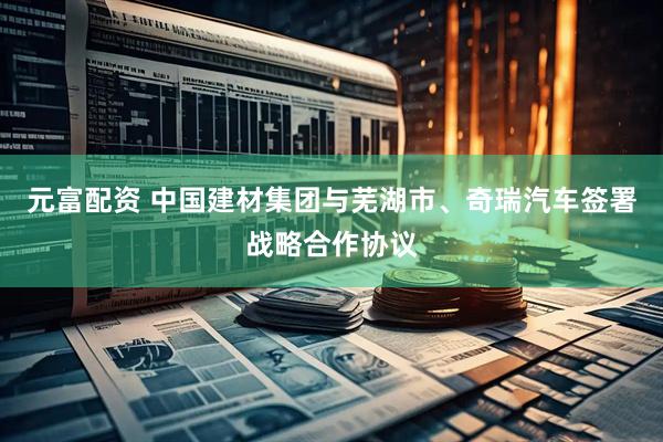 元富配资 中国建材集团与芜湖市、奇瑞汽车签署战略合作协议