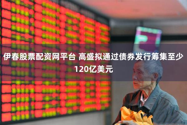 伊春股票配资网平台 高盛拟通过债券发行筹集至少120亿美元