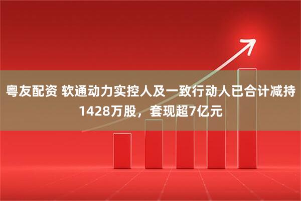 粤友配资 软通动力实控人及一致行动人已合计减持1428万股，套现超7亿元