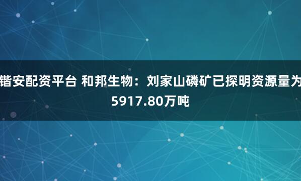 锴安配资平台 和邦生物：刘家山磷矿已探明资源量为5917.80万吨