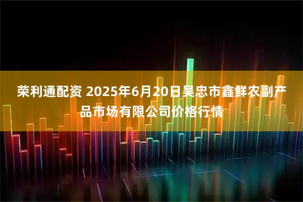荣利通配资 2025年6月20日吴忠市鑫鲜农副产品市场有限公司价格行情