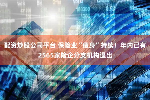 配资炒股公司平台 保险业“瘦身”持续！年内已有2565家险企分支机构退出