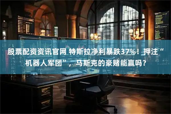 股票配资资讯官网 特斯拉净利暴跌37%！押注“机器人军团”，马斯克的豪赌能赢吗？