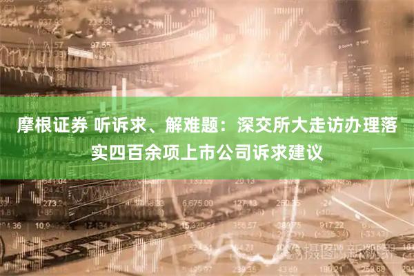 摩根证券 听诉求、解难题：深交所大走访办理落实四百余项上市公司诉求建议