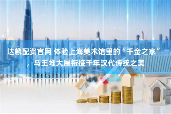 达麟配资官网 体验上海美术馆里的“千金之家” ，马王堆大展衔接千年汉代传统之美