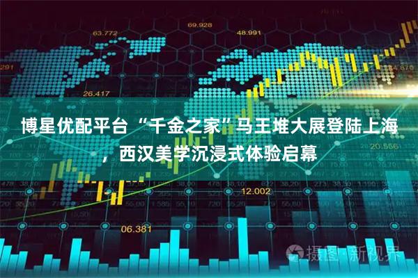 博星优配平台 “千金之家”马王堆大展登陆上海，西汉美学沉浸式体验启幕